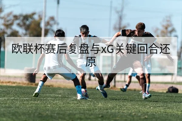 欧联杯赛后复盘与xG关键回合还原